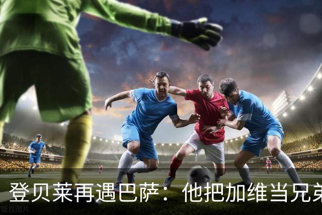登贝莱再遇巴萨：他把加维当兄弟，离队风波后仍念旧情