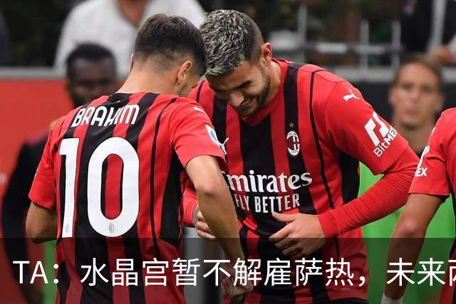 TA：水晶宫暂不解雇萨热，未来两场比赛或决定其帅位